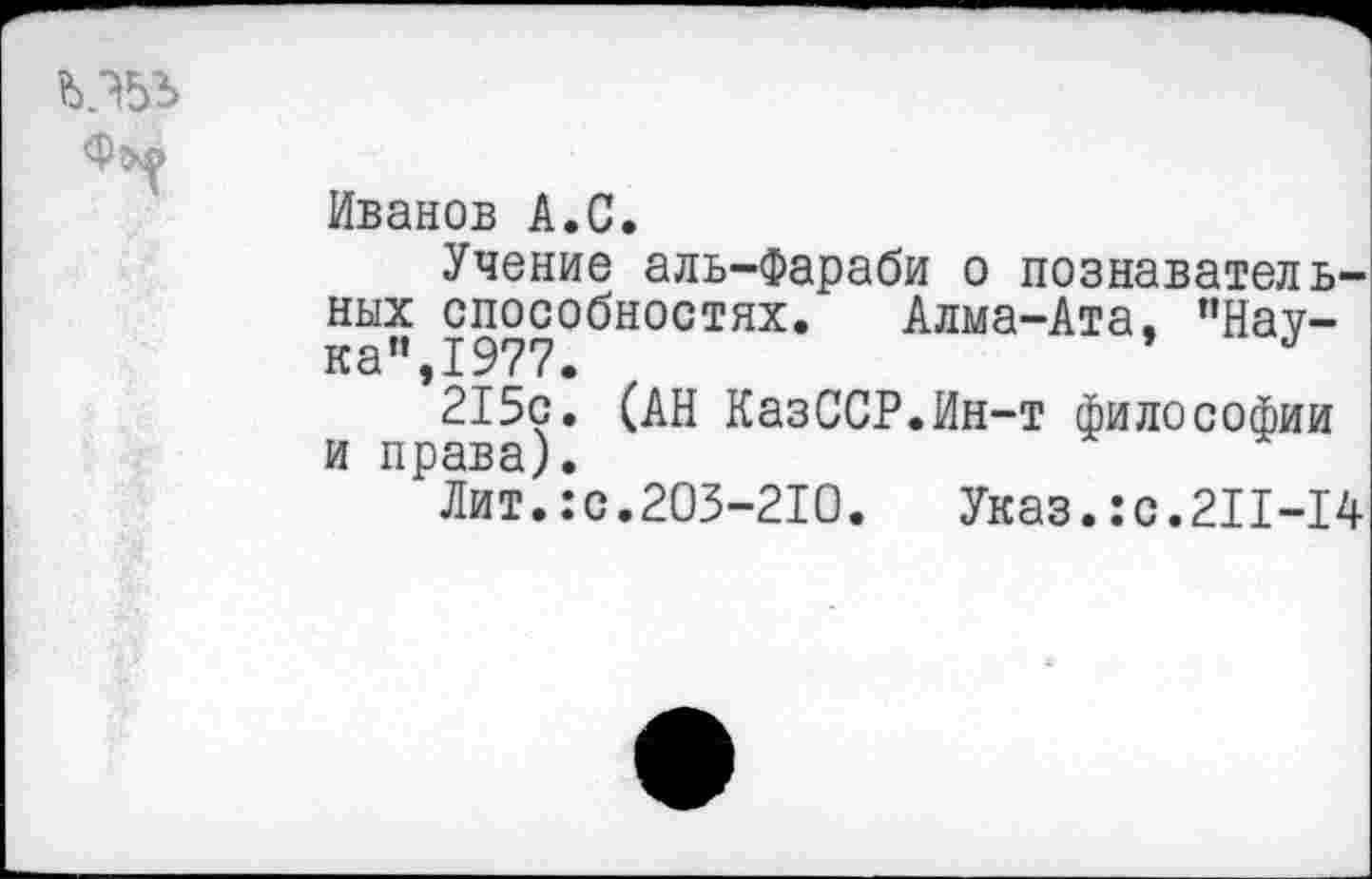 ﻿Иванов А.С.
Учение аль-Фараби о познавательных способностях. Алма-Ата, "Наука",1977.
215с. (АН КазССР.Ин-т философии и права).
Лит.:с.203-210. Указ.:с.211-14